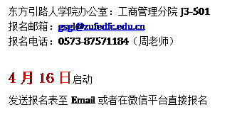 文本框: 东方引路人学院办公室：工商管理分院J3-501报名邮箱：gsgl@zufedfc.edu.cn报名电话：0573-87571184（周老师）4月16日启动发送报名表至Email或者在微信平台直接报名